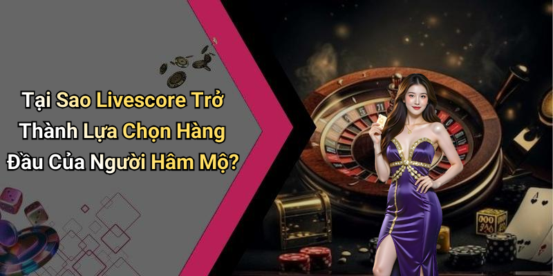 Tại Sao Livescore Trở Thành Lựa Chọn Hàng Đầu Của Người Hâm Mộ?