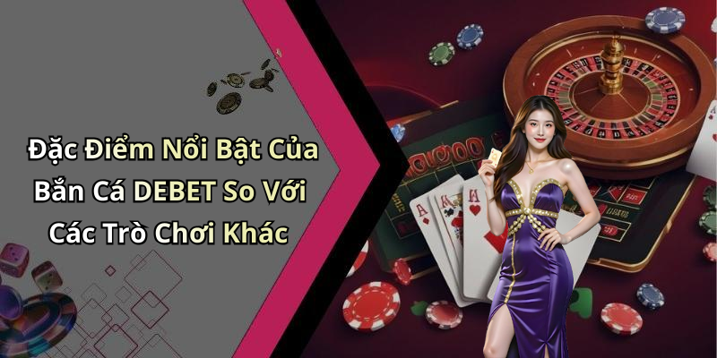 Đặc Điểm Nổi Bật Của Bắn Cá DEBET So Với Các Trò Chơi Khác